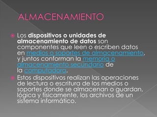  Los dispositivos o unidades de
  almacenamiento de datos son
  componentes que leen o escriben datos
  en medios o soportes de almacenamiento,
  y juntos conforman la memoria o
  almacenamiento secundario de
  la computadora.
 Estos dispositivos realizan las operaciones
  de lectura o escritura de los medios o
  soportes donde se almacenan o guardan,
  lógica y físicamente, los archivos de un
  sistema informático.
 