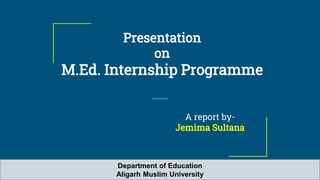 Presentation
on
M.Ed. Internship Programme
A report by-
Jemima Sultana
Department of Education
Aligarh Muslim University
 