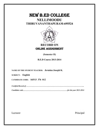 NEW B.Ed COLLEGE 
NELLIMOODU 
THIRUVANANTHAPURAM-695524 
RECORD ON 
ONLINE ASSIGNMENT 
(Semester II) 
B.E.D Course 2013-2014 
NAME OF THE STUDENT TEACHER: Jermina Joseph K. 
SUBJECT: English 
CANDIDATE CODE: 165/13 376 012 
Certified Record of …………………………………………………………………………………….. 
Candidate code…………………………………………………………………for the year 2013-2014 
Lecturer Principal 
 