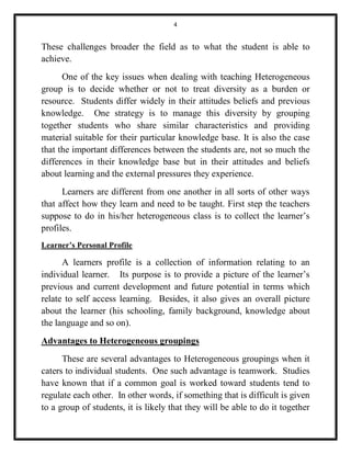 4 
These challenges broader the field as to what the student is able to 
achieve. 
One of the key issues when dealing with teaching Heterogeneous 
group is to decide whether or not to treat diversity as a burden or 
resource. Students differ widely in their attitudes beliefs and previous 
knowledge. One strategy is to manage this diversity by grouping 
together students who share similar characteristics and providing 
material suitable for their particular knowledge base. It is also the case 
that the important differences between the students are, not so much the 
differences in their knowledge base but in their attitudes and beliefs 
about learning and the external pressures they experience. 
Learners are different from one another in all sorts of other ways 
that affect how they learn and need to be taught. First step the teachers 
suppose to do in his/her heterogeneous class is to collect the learner’s 
profiles. 
Learner’s Personal Profile 
A learners profile is a collection of information relating to an 
individual learner. Its purpose is to provide a picture of the learner’s 
previous and current development and future potential in terms which 
relate to self access learning. Besides, it also gives an overall picture 
about the learner (his schooling, family background, knowledge about 
the language and so on). 
Advantages to Heterogeneous groupings 
These are several advantages to Heterogeneous groupings when it 
caters to individual students. One such advantage is teamwork. Studies 
have known that if a common goal is worked toward students tend to 
regulate each other. In other words, if something that is difficult is given 
to a group of students, it is likely that they will be able to do it together 
 