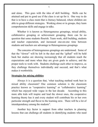 5 
and alone. This goes with the idea of skill building. Skills can be 
attained and put to good use if the class is set up for it. One way to do 
that is to have a class room that is literacy balanced, where children are 
able to grasp different strategies. Working alone or in groups, they learn 
comprehension skills and engage in talks. 
Whether it is known as Heterogeneous groupings, mixed ability, 
collaborative grouping or achievement grouping, there can be no 
question that some students flourish. Team work, skill building, students 
and teacher expectation, and increased one-on-one time between 
students and teachers are advantage to Heterogeneous groupings 
The concerns of heterogeneous groupings are understood. Some of 
that the “slower” will be left in the dust and the “gifted” will be held 
back but studies are showing increasingly that all students reach the 
expectations and more when they are given goals to achieve, and the 
proper tools to work with. Students challenge each other to improve, as 
they challenge themselves individually and succeed, and that’s what 
makes it worthwhile. 
Strategies for mixing abilities 
Always it is a question that, ‘what teaching method work best in 
mixed ability classroom? One common solution is the classroom 
practice known as “cooperative learning” or “collaborative learning” 
which has enjoyed wide vogue in the last decade. According to this 
more able kids will inspire and lead the slower ones, the cooperative 
learning theory has it and every student will contribute his or her own 
particular strength and flavor to the learning stew. There will be a lot of 
interdependency among the students”. 
Another key factor is support from other teachers in planning 
lessons that can challenge all students in identifying students who need 
 
