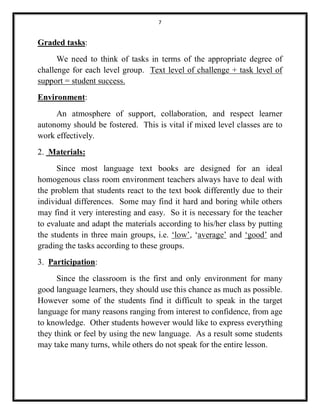 7 
Graded tasks: 
We need to think of tasks in terms of the appropriate degree of 
challenge for each level group. Text level of challenge + task level of 
support = student success. 
Environment: 
An atmosphere of support, collaboration, and respect learner 
autonomy should be fostered. This is vital if mixed level classes are to 
work effectively. 
2. Materials: 
Since most language text books are designed for an ideal 
homogenous class room environment teachers always have to deal with 
the problem that students react to the text book differently due to their 
individual differences. Some may find it hard and boring while others 
may find it very interesting and easy. So it is necessary for the teacher 
to evaluate and adapt the materials according to his/her class by putting 
the students in three main groups, i.e. ‘low’, ‘average’ and ‘good’ and 
grading the tasks according to these groups. 
3. Participation: 
Since the classroom is the first and only environment for many 
good language learners, they should use this chance as much as possible. 
However some of the students find it difficult to speak in the target 
language for many reasons ranging from interest to confidence, from age 
to knowledge. Other students however would like to express everything 
they think or feel by using the new language. As a result some students 
may take many turns, while others do not speak for the entire lesson. 
 