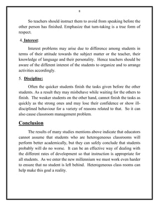 8 
So teachers should instruct them to avoid from speaking before the 
other person has finished. Emphasize that turn-taking is a true form of 
respect. 
4. Interest: 
Interest problems may arise due to difference among students in 
terms of their attitude towards the subject matter or the teacher, their 
knowledge of language and their personality. Hence teachers should be 
aware of the different interest of the students to organize and to arrange 
activities accordingly. 
5. Discipline: 
Often the quicker students finish the tasks given before the other 
students. As a result they may misbehave while waiting for the others to 
finish. The weaker students on the other hand, cannot finish the tasks as 
quickly as the strong ones and may lose their confidence or show ill-disciplined 
behaviour for a variety of reasons related to that. So it can 
also cause classroom management problem. 
Conclusion 
The results of many studies mentions above indicate that educators 
cannot assume that students who are heterogeneous classrooms will 
perform better academically, but they can safely conclude that students 
probably will do no worse. It can be an effective way of dealing with 
the different rates of development so that instruction is appropriate for 
all students. As we enter the new millennium we must work even harder 
to ensure that no student is left behind. Heterogeneous class rooms can 
help make this goal a reality. 
 
