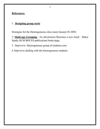9 
References: 
1. Designing group work: 
Strategies for the Heterogeneous class room January 01-2003. 
2. Multi-age Grouping : An old practice Becomes a new trend – Baker 
Sandy OCM BOCES publications home page. 
3. http/www. Heterogeneous group of students.com 
4. http/www dealing with the heterogeneous students. 
