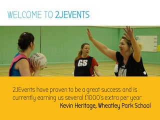 WELCOME TO 2JEVENTS
2JEvents have proven to be a great success and is
currently earning us several £1000’s extra per year
Kevin Heritage, Wheatley Park School
 