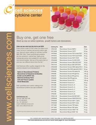 cell sciences 
cytokine center 
Buy one, get one free 
Stock up now on select cytokines, growth factors and chemokines. 
® 
CELL SCIENCES INC • 480 NEPONSET STREET, BUILDING 12A, CANTON, MA 02021 
Visit www.cellsciences.com and our social media pages for more information. 
www.cellsciences.com 
® 
Order any two vials from this list for just $235 
Enter promo code CYT241 when you place your 
order on-line or mention the promo code to get 
your discount when calling our toll-free number 
888-769-1246. These recombinant proteins 
are low endotoxin, carrier-free, highly pure, 
biologically active and suitable for cell culture 
and animal studies. Get two of the same item or 
pick any two different items from the list.* 
Cell Sciences offers quality reagents for life 
science research and development: 
Native  Recombinant Proteins 
Monoclonal  Polyclonal Antibodies 
ELISA and ELISPOT kits 
Matched Antibody Pairs 
Cell and Tissue Lysates 
Small Molecules 
Bulk quantities and custom vialing of our 
recombinant proteins are also available. 
Cell Sciences, Inc. 
Toll Free: 888 769-1246 
Tel: 781-828-0610 
Fax: 781 828-0542 
email: info@cellsciences.com 
web: www.cellsciences.com 
*This offer may not be combined with other offers or discounts. 
Catalog No: Item: Size: 
CRB100B Recombinant Human BMP-2 10 μg 
CRC400B Recombinant Human CNTF 20 μg 
CRF000B Recombinant Human FGF-acidic/FGF1 50 μg 
CRF001B Recombinant Human FGF-basic/FGF2 50 μg 
CRK300B Recombinant Human FGF-7/KGF 10 μg 
CRG300B Recombinant Human G-CSF/CSF3 10 μg 
CRG100B Recombinant Human GM-CSF/CSF2 20 μg 
CRG101B Recombinant Mouse GM-CSF/CSF2 20 μg 
CRG500B Recombinant Human GRO-alpha/CXCL1 25 μg 
CRG502B Recombinant Rat GRO-alpha/KC/CXCL1 25 μg 
CRI004B Recombinant Human IFN-alpha 2b 100 μg 
CRI000B Recombinant Human IFN-gamma 100 μg 
CRI001B Recombinant Mouse IFN-gamma 100 μg 
CRI002B Recombinant Rat IFN-gamma 100 μg 
CRI500B Recombinant Human IGF-1 100 μg 
CRI100B Recombinant Human IL-2 50 μg 
CRI153B Recombinant Human IL-10 10 μg 
CRI137B Recombinant Human IL-15 10 μg 
CRI162B Recombinant Human IL-17 25 μg 
CRI172B Recombinant Human IL-21 10 μg 
CRI225B Recombinant Human IL-33 10 μg 
CRM151B Recombinant Human M-CSF/CSF1 10 μg 
CRR000B Recombinant Human RANTES/CCL5 20 μg 
CRS000B Recombinant Human SDF-1 alpha 10 μg 
CRS002B Recombinant Human SDF-1 beta 10 μg 
CRT100B Recombinant Human TNF-alpha 50 μg 
CRT192B Recombinant Mouse TNF-alpha 20 μg 
CRV000B Recombinant Human VEGF 165 10 μg 
CRV014B Recombinant Mouse VEGF 165 10 μg 
 