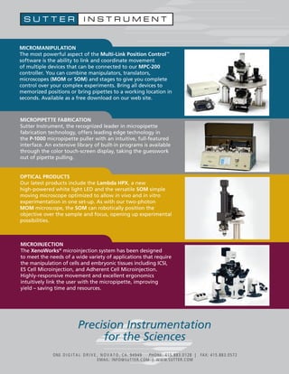 MICROMANIPULATION 
The most powerful aspect of the Multi-Link Position Control™ 
software is the ability to link and coordinate movement 
of multiple devices that can be connected to our MPC-200 
controller. You can combine manipulators, translators, 
microscopes (MOM or SOM) and stages to give you complete 
control over your complex experiments. Bring all devices to 
memorized positions or bring pipettes to a working location in 
seconds. Available as a free download on our web site. 
MICROPIPETTE FABRICATION 
Sutter Instrument, the recognized leader in micropipette 
fabrication technology, offers leading edge technology in 
the P-1000 micropipette puller with an intuitive, full-featured 
interface. An extensive library of built-in programs is available 
through the color touch-screen display, taking the guesswork 
out of pipette pulling. 
OPTICAL PRODUCTS 
Our latest products include the Lambda HPX, a new 
high-powered white light LED and the versatile SOM simple 
moving microscope optimized to allow in vivo and in vitro 
experimentation in one set-up. As with our two-photon 
MOM microscope, the SOM can robotically position the 
objective over the sample and focus, opening up experimental 
possibilities. 
MICROINJECTION 
The XenoWorks® microinjection system has been designed 
to meet the needs of a wide variety of applications that require 
the manipulation of cells and embryonic tissues including ICSI, 
ES Cell Microinjection, and Adherent Cell Microinjection. 
Highly-responsive movement and excellent ergonomics 
intuitively link the user with the micropipette, improving 
yield – saving time and resources. 
Precision Instrumentation 
for the Sciences 
ONE D I G I T A L D R I V E , N O V A T O , CA. 94949 PHONE: 415.883.0128 | FAX: 415.883.0572 
EMAIL: INFO@SUTTER.COM | WWW.SUTTER.COM 
