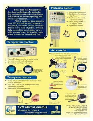 Below are a few of over 100 of our accessories. 
Temperature Control 
zFlexible 2/3 channel controller for heating/cooling 
zLow noise for patch, whole cell recording 
zExternal temp control input and outputs 
Transmission 
spectrum thin 
heater 
Accessories 
Transparent heaters 
Setup with 8 to 1 manifold for bulk 
ÀRZDQGMPRE8 8Ch miniature 
pre-heater for local drug application 
PO Box 11387, Norfolk, VA 23517 
Tel: 800-398-4262; 757-622-0261 
Fax: 757-622-0262 
Email: info@cellmc.com 
To see all of our equipment and accessories 
please visit http://www.cellmc.com 
Since 1989 Cell Microcontrols 
has been designing and manufactur-ing 
temperature control and perfusion 
instruments for electrophysiology and 
microscopy research. 
With a customer base spanning 
over 250 universities and companies 
worldwide, customer support and satis-faction 
is our main objective. By care-fully 
researching our designs, we are 
able to make novel, dependable equip-ment 
available at a reasonable cost. 
Na/K pump current with solu-tions 
switched with cFlow. J. 
Gao SUNY @ Stony Brook, NY 
Perfusion System 
Output noise 
1mV at 5V, 
0.72A 
Patch recording from rat 
ventricular myocytes @ 
37C using TC2BIP. H-G 
Yu, WVU,WV 
zThin (200Pm) heaters for inverted microscopes-short 
working distance lens 
zThick (0.6-1.1mm) for long working distance lens  
conventional microscopes. 
zRapid heating, uniform temperatures 
z8 channel perfusion control 
zRapid pinch valve switching 
(typ. 50ms) 
z6LPXOWDQHRXVÀRZFRQWURO 
and solution switching 
zDigital, analog and RS232 
for computer control 
z8SJUDGHDEOH¿UPZDUH 
Flow test for 
BT-1-18BV tissue 
chamber 
Low cost reusable 
tissue chamber with 
stimulation for cul-tured/ 
dissociated cells 
ORRSKLJKHI¿FLHQF 
inline heaters, 0-3ml/ 
min and 0-6ml/min 
Cooling/heating module 
for delivering heated or 
cooled solution to tissue 
chambers using either 
rheostat or TC2BIP 
Ca currents in Purkinje myocytes 
recorded at 14.5oC. N Datyner 
SUNY @ Stony Brook, NY 
Temperature 
controlled solutions 
are switched at the 
mixing tip (1μL dead 
vol.) of the MPRE8 
Cell MicroControls 
Equipment for cellular  
electrophysiology research 
 