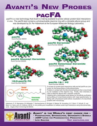 AVANTI’S NEW PROBES 
PACFA 
pacFA is a new technology that Avanti is making available to probe cellular protein-lipid interactions 
in vivo. The pacFA lipid contains a photoactivable diazirine ring with a clickable alkyne group and 
was developed by Dr. Per Haberkant at the European Molecular Biology Laboratory. 
To screen for protein-lipid interactions cells are fed pacFA as a pre-cursor 
for the biosynthesis of bifunctional lipids. 
Proteins in contact with the bifunctional lipids are then cross-linked 
by UV irradiation of the diazirine ring. Finally, click chemistry is 
used to label the alkyne with a reporter molecule. 
Labeling with a biotinylated azide allows for the affinity purification 
and profiling of cross-linked proteins with mass spectrometry; la-beling 
with a fluorescent azide allows visualization of cross-linked 
proteins with microscopy. 
Haberkant, P., R. Raijmakers, M. Wildwater, T. Sachsenheimer, B. Brugger, K. Maeda, M. Houweling, A.C. Gavin, C. Schultz, G. van 
Meer, A.J. Heck, and J.C. Holthuis. (2013). In vivo profiling and visualization of cellular protein-lipid interactions using bifunctional fatty 
acids. Angew Chem Int Ed Engl 52:4033-8. 
AVANTI® IS THE WORLD’S FIRST CHOICE FOR - 
• PHOSPHOLIPIDS, SPHINGOLIPIDS, DETERGENTS & STEROLS 
• CGMP LIPIDS FOR PHARMACEUTICAL PRODUCTION 
• LIPID ANALYSIS VISIT AVANTILIPIDS.COM 
pacFA 
Avanti Number 900401 
pacFA-18:1 PC 
Avanti Number 900408 
16:0-pacFA PC 
Avanti Number 900407 
pacFA Galactosyl Ceramide 
Avanti Number 900406 
pacFA Glucosyl Ceramide 
Avanti Number 900405 
pacFA Ceramide 
Avanti Number 900404 
 