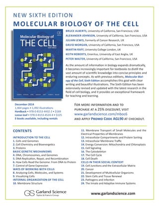 NEW SIXTH EDITION 
MOLECULAR BIOLOGY OF THE CELL 
BRUCE ALBERTS, University of California, San Francisco, USA 
ALEXANDER JOHNSON, University of California, San Francisco, USA 
JULIAN LEWIS, Formerly of Cancer Research, UK 
DAVID MORGAN, University of California, San Francisco, USA 
MARTIN RAFF, University College London, UK 
KEITH ROBERTS, Emeritus, University of East Anglia, UK 
PETER WALTER, University of California, San Francisco, USA 
As the amount of informaƟ on in biology expands dramaƟ cally, 
it becomes increasingly important for textbooks to disƟ ll the 
vast amount of scienƟ Į c knowledge into concise principles and 
enduring concepts. As with previous ediƟ ons, Molecular Biol-ogy 
of the Cell, Sixth EdiƟ on accomplishes this goal with clear 
wriƟ ng and beauƟ ful illustraƟ ons. The Sixth EdiƟ on has been 
extensively revised and updated with the latest research in the 
Į eld of cell biology, and it provides an excepƟ onal framework 
for teaching and learning. 
December 2014 
1,464 pages • 1,492 illustraƟ ons 
Hardback • 978-0-8153-4432-2 • $169 
Loose-leaf • 978-0-8153-4524-4 • $125 
E-books available, including rentals 
FÊÙ ÃÊÙ› ®Ä¥ÊÙÃƒã®ÊÄ ƒÄ— ãÊ 
ÖçÙ‘«ƒÝ› ƒã ƒ 25% —®Ý‘ÊçÄã, ò®Ý®ã 
www.garlandscience.com/mboc6 
ƒÄ— ƒÖÖ½ù PÙÊÃÊ CÊ—› AGL90 ƒã ‘«›‘»Êçã. 
CONTENTS 
INTRODUCTION TO THE CELL 
1. Cells and Genomes 
2. Cell Chemistry and BioenergeƟ cs 
3. Proteins 
BASIC GENETIC MECHANISMS 
4. DNA, Chromosomes, and Genomes 
5. DNA ReplicaƟ on, Repair, and RecombinaƟ on 
6. How Cells Read the Genome: From DNA to Protein 
7. Control of Gene Expression 
WAYS OF WORKING WITH CELLS 
8. Analyzing Cells, Molecules, and Systems 
9. Visualizing Cells 
INTERNAL ORGANIZATION OF THE CELL 
10. Membrane Structure 
11. Membrane Transport of Small Molecules and the 
Electrical ProperƟ es of Membranes 
12. Intracellular Compartments and Protein SorƟ ng 
13. Intracellular Membrane Traĸ c 
14. Energy Conversion: Mitochondria and Chloroplasts 
15. Cell Signaling 
16. The Cytoskeleton 
17. The Cell Cycle 
18. Cell Death 
CELLS IN THEIR SOCIAL CONTEXT 
19. Cell JuncƟ ons and the Extracellular Matrix 
20. Cancer 
21. Development of MulƟ cellular Organisms 
22. Stem Cells and Tissue Renewal 
23. Pathogens and InfecƟ on 
24. The Innate and AdapƟ ve Immune Systems 
www.garlandscience.com 
 