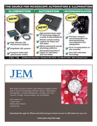 THE SOURCE FOR MICROSCOPE AUTOMATION & ILLUMINATION 
ILLUMINATION AUTOMATION MICROMANIPULATION 
Robotic sample loading 
systems for slides and 
 well plates 
Brightfield LED systems 
Precision compact 
micromanipulators for 
electrophysiology, 
microinjections and 
optogenetics 
 
80 Reservoir Park Drive Rockland, MA. 02370 Tel: 800-877-2234 Web: www.prior.com 
With nearly 120 years of history, JEM continues to publish seminal 
work in areas of immunology, infectious disease, inflammation, 
hematopoiesis, microbial pathogenesis, oncology, stem cells, 
vaccines, virology, vascular biology, and neurobiology. 
2015, Volume 212 
13 pr int iss ues 
THE 
JOURNAL OF 
EXPERIMENTAL 
MEDICINE 
VOLUME 211 NUMBER 7 JUNE 30, 2014 www.jem.org 
Download the app for iPhone and iPad and get instant access to JEM wherever you are. 
www.jem.org/site/app 
THE JOURNAL OF EXPERIMENTAL MEDICINE 
Weekly online releases 
www.jem.org 
FGD5 SINGLES OUT STEM CELLS 
Thwarting Thrombosis While Blocking Bleeding 
Regulating Innate Immunity with LUBAC 
High precision linear motor 
XY microscope stages for 
a variety of optical platforms 
High intensity LED 
fluorescence systems 
ZDeck motorized  manual 
physiology platforms 
Nanopositioning Piezo Z 
stages for well plates, 
petri and slides 
Compact visible light 
optical power meters  
 
 
Up to 14 manipulators on 
one controller  
Zero drift solid-state 
technology  
 
 
NEW! 
NEW! 
NEW! 
 