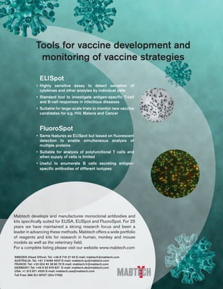 ELISpot 
• Highly sensitive assay to detect secretion of 
cytokines and other analytes by individual cells 
• Standard tool to investigate antigen-specific T-cell 
and B-cell responses in infectious diseases 
• Suitable for large-scale trials to monitor new vaccine 
candidates for e.g. HIV, Malaria and Cancer 
FluoroSpot 
• Same features as ELISpot but based on fluorescent 
detection to enable simultaneous analysis of 
multiple proteins 
• Suitable for analysis of polyfunctional T cells and 
when supply of cells is limited 
• Useful to enumerate B cells secreting antigen-specific 
antibodies of different isotypes 
Mabtech develops and manufactures monoclonal antibodies and 
kits specifically suited for ELISA, ELISpot and FluoroSpot. For 25 
years we have maintained a strong research focus and been a 
leader in advancing these methods. Mabtech offers a wide portfolio 
of reagents and kits for research in human, monkey and mouse 
models as well as the veterinary field. 
For a complete listing please visit our website www.mabtech.com 
SWEDEN (Head Office): Tel: +46 8 716 27 00 E-mail: mabtech@mabtech.com 
AUSTRALIA: Tel: +61 3 9466 4007 E-mail: mabtech.au@mabtech.com 
FRANCE: Tel: +33 (0)4 92 38 80 70 E-mail: mabtech.fr@mabtech.com 
GERMANY: Tel: +46 8 55 679 827 E-mail: mabtech.de@mabtech.com 
USA: +1 513 871 4500 E-mail: mabtech.usa@mabtech.com 
Toll Free: 866 ELI-SPOT (354-7768) 
 