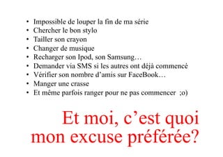 •  Impossible de louper la fin de ma série
•  Chercher le bon stylo
•  Tailler son crayon
•  Changer de musique
•  Recharger son Ipod, son Samsung…
•  Demander via SMS si les autres ont déjà commencé
•  Vérifier son nombre d’amis sur FaceBook…
•  Manger une crasse
•  Et même parfois ranger pour ne pas commencer ;o)
Et moi, c’est quoi
mon excuse préférée?
 
