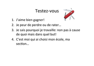 Testez-­‐vous	
  
1.  J’aime	
  bien	
  gagner!	
  
2.  Je	
  peur	
  de	
  perdre	
  ou	
  de	
  rater…	
  
3.  Je	
  sais	
  pourquoi	
  je	
  travaille:	
  non	
  pas	
  à	
  cause	
  
de	
  quoi	
  mais	
  dans	
  quel	
  but!	
  
4.  C’est	
  moi	
  qui	
  ai	
  choisi	
  mon	
  école,	
  ma	
  
secIon…	
  
 