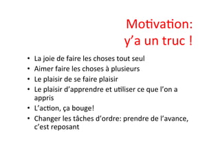 MoIvaIon:	
  	
  
y’a	
  un	
  truc	
  !	
  
•  La	
  joie	
  de	
  faire	
  les	
  choses	
  tout	
  seul	
  
•  Aimer	
  faire	
  les	
  choses	
  à	
  plusieurs	
  
•  Le	
  plaisir	
  de	
  se	
  faire	
  plaisir	
  
•  Le	
  plaisir	
  d’apprendre	
  et	
  uIliser	
  ce	
  que	
  l’on	
  a	
  
appris	
  
•  L’acIon,	
  ça	
  bouge!	
  
•  Changer	
  les	
  tâches	
  d’ordre:	
  prendre	
  de	
  l’avance,	
  
c’est	
  reposant	
  
 