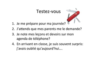 Testez-­‐vous	
  
1.  Je	
  me	
  prépare	
  pour	
  ma	
  journée?	
  
2.  J’aPends	
  que	
  mes	
  parents	
  me	
  le	
  demande?	
  
3.  Je	
  note	
  mes	
  leçons	
  et	
  devoirs	
  sur	
  mon	
  
agenda	
  de	
  téléphone?	
  
4.  En	
  arrivant	
  en	
  classe,	
  je	
  suis	
  souvent	
  surpris:	
  
j’avais	
  oublié	
  qu’aujourd’hui….	
  
 