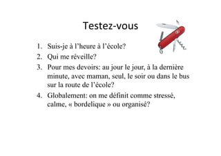 Testez-­‐vous	
  
1.  Suis-je à l’heure à l’école?
2.  Qui me réveille?
3.  Pour mes devoirs: au jour le jour, à la dernière
minute, avec maman, seul, le soir ou dans le bus
sur la route de l’école?
4.  Globalement: on me définit comme stressé,
calme, « bordelique » ou organisé?
 