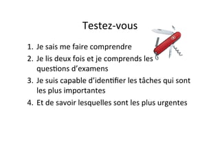 Testez-­‐vous	
  
1.  Je	
  sais	
  me	
  faire	
  comprendre	
  
2.  Je	
  lis	
  deux	
  fois	
  et	
  je	
  comprends	
  les	
  	
  	
  	
  	
  	
  	
  
quesIons	
  d’examens	
  
3.  Je	
  suis	
  capable	
  d’idenIﬁer	
  les	
  tâches	
  qui	
  sont	
  
les	
  plus	
  importantes	
  
4.  Et	
  de	
  savoir	
  lesquelles	
  sont	
  les	
  plus	
  urgentes	
  
 