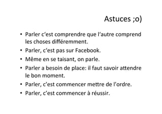 Astuces	
  ;o)	
  
•  Parler	
  c‘est	
  comprendre	
  que	
  l‘autre	
  comprend	
  
les	
  choses	
  diﬀéremment.	
  
•  Parler,	
  c‘est	
  pas	
  sur	
  Facebook.	
  
•  Même	
  en	
  se	
  taisant,	
  on	
  parle.	
  
•  Parler	
  a	
  besoin	
  de	
  place:	
  il	
  faut	
  savoir	
  aPendre	
  
le	
  bon	
  moment.	
  
•  Parler,	
  c’est	
  commencer	
  mePre	
  de	
  l’ordre.	
  
•  Parler,	
  c’est	
  commencer	
  à	
  réussir.	
  
 