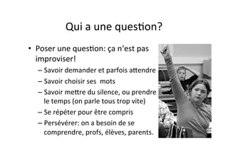 Qui	
  a	
  une	
  quesIon?	
  
•  Poser	
  une	
  quesIon:	
  ça	
  n‘est	
  pas	
  
improviser!	
  
– Savoir	
  demander	
  et	
  parfois	
  aPendre	
  
– Savoir	
  choisir	
  ses	
  	
  mots	
  
– Savoir	
  mePre	
  du	
  silence,	
  ou	
  prendre	
  
le	
  temps	
  (on	
  parle	
  tous	
  trop	
  vite)	
  
– Se	
  répéter	
  pour	
  être	
  compris	
  
– Persévérer:	
  on	
  a	
  besoin	
  de	
  se	
  
comprendre,	
  profs,	
  élèves,	
  parents.	
  
 