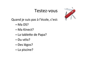 Testez-­‐vous	
  
Quand	
  je	
  suis	
  pas	
  à	
  l’école,	
  c’est:	
  
– Ma	
  DS?	
  
– Ma	
  Kinect?	
  
– La	
  tablePe	
  de	
  Papa?	
  
– Du	
  vélo?	
  
– Des	
  légos?	
  
– La	
  piscine?	
  
 