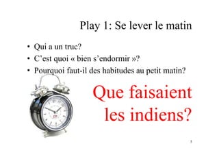 Play 1: Se lever le matin
•  Qui a un truc?
•  C’est quoi « bien s’endormir »?
•  Pourquoi faut-il des habitudes au petit matin?
Que faisaient
les indiens?
3
 