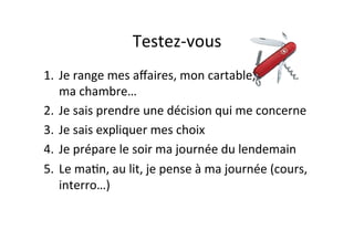 Testez-­‐vous	
  
1.  Je	
  range	
  mes	
  aﬀaires,	
  mon	
  cartable,	
  	
  	
  	
  	
  	
  	
  	
  	
  	
  	
  	
  	
  	
  	
  	
  
ma	
  chambre…	
  
2.  Je	
  sais	
  prendre	
  une	
  décision	
  qui	
  me	
  concerne	
  
3.  Je	
  sais	
  expliquer	
  mes	
  choix	
  
4.  Je	
  prépare	
  le	
  soir	
  ma	
  journée	
  du	
  lendemain	
  
5.  Le	
  maIn,	
  au	
  lit,	
  je	
  pense	
  à	
  ma	
  journée	
  (cours,	
  
interro…)	
  
 