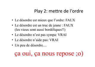 Play	
  2:	
  mePre	
  de	
  l‘ordre	
  
•  Le désordre est mieux que l’ordre: FAUX
•  Le désordre est un truc de jeune : FAUX
(les vieux sont aussi bordéliques!!)
•  Le désordre n’est pas sympa: VRAI
•  Le désordre n’aide pas: VRAI
•  Un peu de désordre…
ça oui, ça nous repose ;o)
 