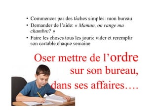 •  Commencer par des tâches simples: mon bureau
•  Demander de l’aide: « Maman, on range ma
chambre? »
•  Faire les choses tous les jours: vider et reremplir
son cartable chaque semaine
Oser mettre de l’ordre
sur son bureau,
dans ses affaires….
 