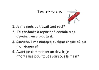 Testez-­‐vous	
  
1.  Je	
  me	
  mets	
  au	
  travail	
  tout	
  seul?	
  
2.  J’ai	
  tendance	
  à	
  reporter	
  à	
  demain	
  mes	
  
devoirs…	
  ou	
  à	
  plus	
  tard.	
  
3.  Souvent,	
  il	
  me	
  manque	
  quelque	
  chose:	
  où	
  est	
  
mon	
  équerre?	
  
4.  Avant	
  de	
  commencer	
  un	
  devoir,	
  je	
  
m’organise	
  pour	
  tout	
  avoir	
  sous	
  la	
  main?	
  
 