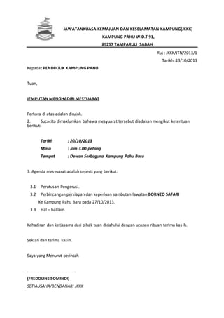 JAWATANKUASA KEMAJUAN DAN KESELAMATAN KAMPUNG(JKKK)
KAMPUNG PAHU W.D.T 91,
89257 TAMPARULI SABAH
Ruj : JKKK/JTN/2013/1
Tarikh :13/10/2013
Kepada: PENDUDUK KAMPUNG PAHU
Tuan,
JEMPUTAN MENGHADIRI MESYUARAT
Perkara di atas adalah dirujuk.
2. Sucacita dimaklumkan bahawa mesyuarat tersebut diadakan mengikut ketentuan
berikut:
Tarikh : 20/10/2013
Masa : Jam 3.00 petang
Tempat : Dewan Serbaguna Kampung Pahu Baru
3. Agenda mesyuarat adalah seperti yang berikut:
3.1 Perutusan Pengerusi.
3.2 Perbincangan persiapan dan keperluan sambutan lawatan BORNEO SAFARI
Ke Kampung Pahu Baru pada 27/10/2013.
3.3 Hal – hal lain.
Kehadiran dan kerjasama dari pihak tuan didahului dengan ucapan ribuan terima kasih.
Sekian dan terima kasih.
Saya yang Menurut perintah
………………………………………..
(FREDOLINE SOMINDI)
SETIAUSAHA/BENDAHARI JKKK
 
