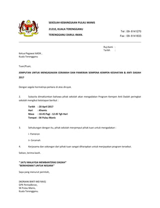 Tel : 09- 6141270
Fax : 09- 6141833
Ruj.Kami :
Tarikh :
Ketua Pegawai AADK ,
Kuala Terengganu
Tuan/Puan,
JEMPUTAN UNTUK MENGADAKAN CERAMAH DAN PAMERAN SEMPENA KEMPEN KESIHATAN & ANTI DADAH
2017
Dengan segala hormatnya perkara di atas dirujuk.
2. Sukacita dimaklumkan bahawa pihak sekolah akan mengadakan Program Kempen Anti Dadah peringkat
sekolah mengikut ketetapan berikut :
Tarikh : 20 April 2017
Hari : Khamis
Masa : 10.45 Pagi - 12.45 Tgh Hari
Tempat : SK Pulau Manis
3. Sehubungan dengan itu, pihak sekolah menjemput pihak tuan untuk mengadakan :
i- Pameran
ii- Ceramah
4. Kerjasama dan sokongan dari pihak tuan sangat diharapkan untuk menjayakan program tersebut.
Sekian, terima kasih.
” SATU MALAYSIA MEMBANTERAS DADAH”
”BERKHIDMAT UNTUK NEGARA”
Saya yang menurut perintah,
(NORAINI BINTI MD RAIS)
GPK Pentadbiran,
SK Pulau Manis,
Kuala Terengganu.
21210, KUALA TERENGGANU
SEKOLAH KEBANGSAAN PULAU MANIS
TERENGGANU DARUL IMAN.
 
