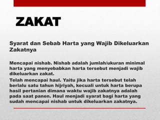 ZAKAT
Syarat dan Sebab Harta yang Wajib Dikeluarkan
Zakatnya
Mencapai nishab. Nishab adalah jumlah/ukuran minimal
harta yang menyebabkan harta tersebut menjadi wajib
dikeluarkan zakat.
Telah mencapai haul. Yaitu jika harta tersebut telah
berlalu satu tahun hijriyah, kecuali untuk harta berupa
hasil pertanian dimana waktu wajib zakatnya adalah
pada saat panen. Haul menjadi syarat bagi harta yang
sudah mencapai nishab untuk dikeluarkan zakatnya.
 