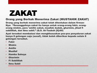 ZAKAT
Orang yang Berhak Menerima Zakat (MUSTAHIK ZAKAT)
Orang yang berhak menerima zakat telah ditentukan dalam firman-
Nya: “Sesungguhnya zakat itu hanya untuk orang-orang fakir, orang-
orang miskin, para 'amilin zakat, muallaf, budak, gharimin, jihad fi
sabilillah, dan ibnu sabil.” (Q.S. At-Taubah [9]:60)
Ayat tersebut membatasi dan mengkhususkan pos-pos penyaluran zakat
hanya 8 golongan saja (asnaf), tidak boleh diberikan kepada selain 8
golongan tersebut.
• Fakir
• Miskin
• Amilin
• Muallaf
• Hamba Sahaya
• Gharimin
• Fi Sabilillah
• Ibnu Sabil
 