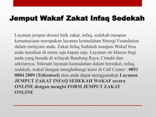 Jemput Wakaf Zakat Infaq Sedekah
Layanan jemput donasi baik zakat, infaq, sedekah maupun
kemanusiaan merupakan layanan kemudahan Sinergi Foundation
dalam melayani anda. Zakat Infaq Sedekah maupun Wakaf bisa
anda tunaikan di mana saja kapan saja. Layanan ini khusus bagi
anda yang berada di wilayah Bandung Raya, Cimahi dan
sekitarnya. Nikmati layanan kemudahan dalam berzakat, infaq,
sedekah, wakaf dengan menghubungi kami di Call Center : 0851
0004 2009 (Telkomsel) atau anda dapat menggunakan Layanan
JEMPUT ZAKAT INFAQ SEDEKAH WAKAF secara
ONLINE dengan mengisi FORM JEMPUT ZAKAT
ONLINE
 
