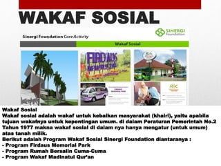 WAKAF SOSIAL
Wakaf Sosial
Wakaf sosial adalah wakaf untuk kebaikan masyarakat (khairi), yaitu apabila
tujuan wakafnya untuk kepentingan umum. di dalam Peraturan Pemerintah No.2
Tahun 1977 makna wakaf sosial di dalam nya hanya mengatur (untuk umum)
atas tanah milik.
Berikut adalah Program Wakaf Sosial Sinergi Foundation diantaranya :
- Program Firdaus Memorial Park
- Program Rumah Bersalin Cuma-Cuma
- Program Wakaf Madinatul Qur’an
 