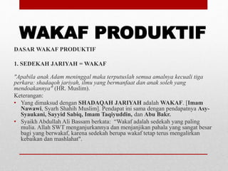 WAKAF PRODUKTIF
DASAR WAKAF PRODUKTIF
1. SEDEKAH JARIYAH = WAKAF
"Apabila anak Adam meninggal maka terputuslah semua amalnya kecuali tiga
perkara: shadaqoh jariyah, ilmu yang bermanfaat dan anak soleh yang
mendoakannya" (HR. Muslim).
Keterangan:
• Yang dimaksud dengan SHADAQAH JARIYAH adalah WAKAF. [Imam
Nawawi, Syarh Shahih Muslim]. Pendapat ini sama dengan pendapatnya Asy-
Syaukani, Sayyid Sabiq, Imam Taqiyuddin, dan Abu Bakr.
• Syaikh Abdullah Ali Bassam berkata: “Wakaf adalah sedekah yang paling
mulia. Allah SWT menganjurkannya dan menjanjikan pahala yang sangat besar
bagi yang berwakaf, karena sedekah berupa wakaf tetap terus mengalirkan
kebaikan dan mashlahat".
 