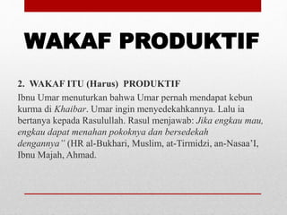 WAKAF PRODUKTIF
2. WAKAF ITU (Harus) PRODUKTIF
Ibnu Umar menuturkan bahwa Umar pernah mendapat kebun
kurma di Khaibar. Umar ingin menyedekahkannya. Lalu ia
bertanya kepada Rasulullah. Rasul menjawab: Jika engkau mau,
engkau dapat menahan pokoknya dan bersedekah
dengannya” (HR al-Bukhari, Muslim, at-Tirmidzi, an-Nasaa’I,
Ibnu Majah, Ahmad.
 
