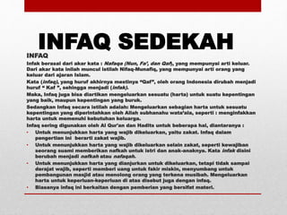 INFAQ SEDEKAHINFAQ
Infak berasal dari akar kata : Nafaqa (Nun, Fa’, dan Qaf), yang mempunyai arti keluar.
Dari akar kata inilah muncul istilah Nifaq-Munafiq, yang mempunyai arti orang yang
keluar dari ajaran Islam.
Kata (infaq), yang huruf akhirnya mestinya “Qaf”, oleh orang Indonesia dirubah menjadi
huruf “ Kaf ”, sehingga menjadi (infak).
Maka, Infaq juga bisa diartikan mengeluarkan sesuatu (harta) untuk suatu kepentingan
yang baik, maupun kepentingan yang buruk.
Sedangkan Infaq secara istilah adalah: Mengeluarkan sebagian harta untuk sesuatu
kepentingan yang diperintahkan oleh Allah subhanahu wata’ala, seperti : menginfakkan
harta untuk memenuhi kebutuhan keluarga.
Infaq sering digunakan oleh Al Qur'an dan Hadits untuk beberapa hal, diantaranya :
• Untuk menunjukkan harta yang wajib dikeluarkan, yaitu zakat. Infaq dalam
pengertian ini berarti zakat wajib.
• Untuk menunjukkan harta yang wajib dikeluarkan selain zakat, seperti kewajiban
seorang suami memberikan nafkah untuk istri dan anak-anaknya. Kata infak disini
berubah menjadi nafkah atau nafaqah.
• Untuk menunjukkan harta yang dianjurkan untuk dikeluarkan, tetapi tidak sampai
derajat wajib, seperti memberi uang untuk fakir miskin, menyumbang untuk
pembangunan masjid atau menolong orang yang terkena musibah. Mengeluarkan
harta untuk keperluan-keperluan di atas disebut juga dengan infaq.
• Biasanya infaq ini berkaitan dengan pemberian yang bersifat materi.
 