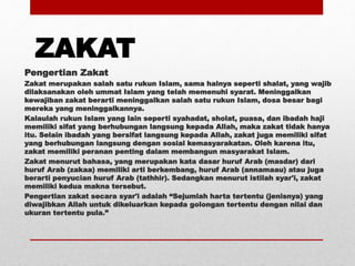 ZAKAT
Pengertian Zakat
Zakat merupakan salah satu rukun Islam, sama halnya seperti shalat, yang wajib
dilaksanakan oleh ummat Islam yang telah memenuhi syarat. Meninggalkan
kewajiban zakat berarti meninggalkan salah satu rukun Islam, dosa besar bagi
mereka yang meninggalkannya.
Kalaulah rukun Islam yang lain seperti syahadat, sholat, puasa, dan ibadah haji
memiliki sifat yang berhubungan langsung kepada Allah, maka zakat tidak hanya
itu. Selain ibadah yang bersifat langsung kepada Allah, zakat juga memiliki sifat
yang berhubungan langsung dengan sosial kemasyarakatan. Oleh karena itu,
zakat memiliki peranan penting dalam membangun masyarakat Islam.
Zakat menurut bahasa, yang merupakan kata dasar huruf Arab (masdar) dari
huruf Arab (zakaa) memiliki arti berkembang, huruf Arab (annamaau) atau juga
berarti penyucian huruf Arab (tathhir). Sedangkan menurut istilah syar'i, zakat
memiliki kedua makna tersebut.
Pengertian zakat secara syar'i adalah “Sejumlah harta tertentu (jenisnya) yang
diwajibkan Allah untuk dikeluarkan kepada golongan tertentu dengan nilai dan
ukuran tertentu pula.”
 