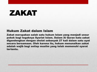 ZAKAT
Hukum Zakat dalam Islam
Zakat merupakan salah satu hukum Islam yang menjadi unsur
pokok bagi tegaknya Syariat Islam. Dalam Al Quran kata zakat
digandengkan dengan sholat sebanyak 27 kali dalam satu ayat
secara bersamaan. Oleh karena itu, hukum menunaikan zakat
adalah wajib bagi setiap muslim yang telah memenuhi syarat
tertentu.
 
