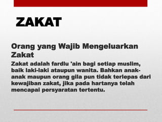 ZAKAT
Orang yang Wajib Mengeluarkan
Zakat
Zakat adalah fardlu 'ain bagi setiap muslim,
baik laki-laki ataupun wanita. Bahkan anak-
anak maupun orang gila pun tidak terlepas dari
kewajiban zakat, jika pada hartanya telah
mencapai persyaratan tertentu.
 