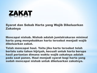 ZAKAT
Syarat dan Sebab Harta yang Wajib Dikeluarkan
Zakatnya
Mencapai nishab. Nishab adalah jumlah/ukuran minimal
harta yang menyebabkan harta tersebut menjadi wajib
dikeluarkan zakat.
Telah mencapai haul. Yaitu jika harta tersebut telah
berlalu satu tahun hijriyah, kecuali untuk harta berupa
hasil pertanian dimana waktu wajib zakatnya adalah
pada saat panen. Haul menjadi syarat bagi harta yang
sudah mencapai nishab untuk dikeluarkan zakatnya.
 