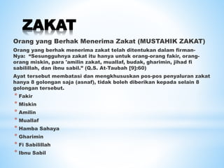 ZAKAT
Orang yang Berhak Menerima Zakat (MUSTAHIK ZAKAT)
Orang yang berhak menerima zakat telah ditentukan dalam firman-
Nya: “Sesungguhnya zakat itu hanya untuk orang-orang fakir, orang-
orang miskin, para 'amilin zakat, muallaf, budak, gharimin, jihad fi
sabilillah, dan ibnu sabil.” (Q.S. At-Taubah [9]:60)
Ayat tersebut membatasi dan mengkhususkan pos-pos penyaluran zakat
hanya 8 golongan saja (asnaf), tidak boleh diberikan kepada selain 8
golongan tersebut.
* Fakir
* Miskin
* Amilin
* Muallaf
* Hamba Sahaya
* Gharimin
* Fi Sabilillah
* Ibnu Sabil
 