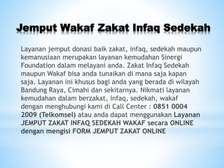 Jemput Wakaf Zakat Infaq Sedekah
Layanan jemput donasi baik zakat, infaq, sedekah maupun
kemanusiaan merupakan layanan kemudahan Sinergi
Foundation dalam melayani anda. Zakat Infaq Sedekah
maupun Wakaf bisa anda tunaikan di mana saja kapan
saja. Layanan ini khusus bagi anda yang berada di wilayah
Bandung Raya, Cimahi dan sekitarnya. Nikmati layanan
kemudahan dalam berzakat, infaq, sedekah, wakaf
dengan menghubungi kami di Call Center : 0851 0004
2009 (Telkomsel) atau anda dapat menggunakan Layanan
JEMPUT ZAKAT INFAQ SEDEKAH WAKAF secara ONLINE
dengan mengisi FORM JEMPUT ZAKAT ONLINE
 