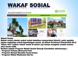 WAKAF SOSIAL
Wakaf Sosial
Wakaf sosial adalah wakaf untuk kebaikan masyarakat (khairi), yaitu apabila
tujuan wakafnya untuk kepentingan umum. di dalam Peraturan Pemerintah No.2
Tahun 1977 makna wakaf sosial di dalam nya hanya mengatur (untuk umum)
atas tanah milik.
Berikut adalah Program Wakaf Sosial Sinergi Foundation diantaranya :
- Program Firdaus Memorial Park
- Program Rumah Bersalin Cuma-Cuma
- Program Wakaf Madinatul Qur’an
 