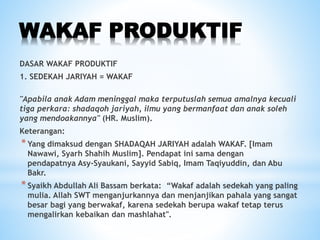 WAKAF PRODUKTIF
DASAR WAKAF PRODUKTIF
1. SEDEKAH JARIYAH = WAKAF
"Apabila anak Adam meninggal maka terputuslah semua amalnya kecuali
tiga perkara: shadaqoh jariyah, ilmu yang bermanfaat dan anak soleh
yang mendoakannya" (HR. Muslim).
Keterangan:
*Yang dimaksud dengan SHADAQAH JARIYAH adalah WAKAF. [Imam
Nawawi, Syarh Shahih Muslim]. Pendapat ini sama dengan
pendapatnya Asy-Syaukani, Sayyid Sabiq, Imam Taqiyuddin, dan Abu
Bakr.
*Syaikh Abdullah Ali Bassam berkata: “Wakaf adalah sedekah yang paling
mulia. Allah SWT menganjurkannya dan menjanjikan pahala yang sangat
besar bagi yang berwakaf, karena sedekah berupa wakaf tetap terus
mengalirkan kebaikan dan mashlahat".
 
