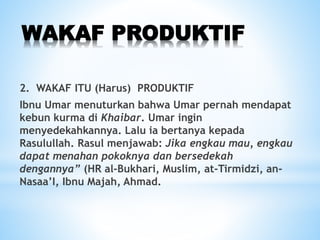 WAKAF PRODUKTIF
2. WAKAF ITU (Harus) PRODUKTIF
Ibnu Umar menuturkan bahwa Umar pernah mendapat
kebun kurma di Khaibar. Umar ingin
menyedekahkannya. Lalu ia bertanya kepada
Rasulullah. Rasul menjawab: Jika engkau mau, engkau
dapat menahan pokoknya dan bersedekah
dengannya” (HR al-Bukhari, Muslim, at-Tirmidzi, an-
Nasaa’I, Ibnu Majah, Ahmad.
 