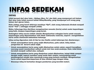 INFAQ SEDEKAH
INFAQ
Infak berasal dari akar kata : Nafaqa (Nun, Fa’, dan Qaf), yang mempunyai arti keluar.
Dari akar kata inilah muncul istilah Nifaq-Munafiq, yang mempunyai arti orang yang
keluar dari ajaran Islam.
Kata (infaq), yang huruf akhirnya mestinya “Qaf”, oleh orang Indonesia dirubah menjadi
huruf “ Kaf ”, sehingga menjadi (infak).
Maka, Infaq juga bisa diartikan mengeluarkan sesuatu (harta) untuk suatu kepentingan
yang baik, maupun kepentingan yang buruk.
Sedangkan Infaq secara istilah adalah: Mengeluarkan sebagian harta untuk sesuatu
kepentingan yang diperintahkan oleh Allah subhanahu wata’ala, seperti : menginfakkan
harta untuk memenuhi kebutuhan keluarga.
Infaq sering digunakan oleh Al Qur'an dan Hadits untuk beberapa hal, diantaranya :
* Untuk menunjukkan harta yang wajib dikeluarkan, yaitu zakat. Infaq dalam
pengertian ini berarti zakat wajib.
* Untuk menunjukkan harta yang wajib dikeluarkan selain zakat, seperti kewajiban
seorang suami memberikan nafkah untuk istri dan anak-anaknya. Kata infak disini
berubah menjadi nafkah atau nafaqah.
* Untuk menunjukkan harta yang dianjurkan untuk dikeluarkan, tetapi tidak sampai
derajat wajib, seperti memberi uang untuk fakir miskin, menyumbang untuk
pembangunan masjid atau menolong orang yang terkena musibah. Mengeluarkan
harta untuk keperluan-keperluan di atas disebut juga dengan infaq.
* Biasanya infaq ini berkaitan dengan pemberian yang bersifat materi.
 