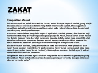 ZAKAT
Pengertian Zakat
Zakat merupakan salah satu rukun Islam, sama halnya seperti shalat, yang wajib
dilaksanakan oleh ummat Islam yang telah memenuhi syarat. Meninggalkan
kewajiban zakat berarti meninggalkan salah satu rukun Islam, dosa besar bagi
mereka yang meninggalkannya.
Kalaulah rukun Islam yang lain seperti syahadat, sholat, puasa, dan ibadah haji
memiliki sifat yang berhubungan langsung kepada Allah, maka zakat tidak hanya
itu. Selain ibadah yang bersifat langsung kepada Allah, zakat juga memiliki sifat
yang berhubungan langsung dengan sosial kemasyarakatan. Oleh karena itu,
zakat memiliki peranan penting dalam membangun masyarakat Islam.
Zakat menurut bahasa, yang merupakan kata dasar huruf Arab (masdar) dari
huruf Arab (zakaa) memiliki arti berkembang, huruf Arab (annamaau) atau juga
berarti penyucian huruf Arab (tathhir). Sedangkan menurut istilah syar'i, zakat
memiliki kedua makna tersebut.
Pengertian zakat secara syar'i adalah “Sejumlah harta tertentu (jenisnya) yang
diwajibkan Allah untuk dikeluarkan kepada golongan tertentu dengan nilai dan
ukuran tertentu pula.”
 